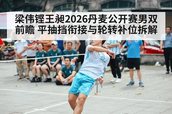 梁伟铿王昶2026丹麦公开赛男双前瞻 平抽挡衔接与轮转补位拆解
